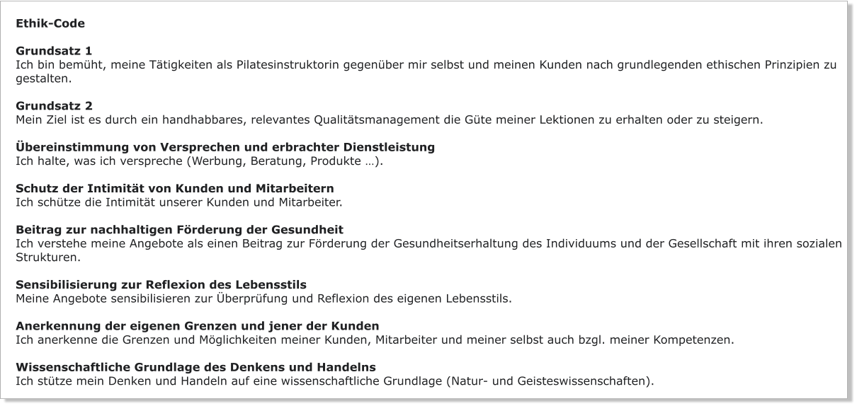 Ethik-Code  Grundsatz 1 Ich bin bemüht, meine Tätigkeiten als Pilatesinstruktorin gegenüber mir selbst und meinen Kunden nach grundlegenden ethischen Prinzipien zu  gestalten.  Grundsatz 2 Mein Ziel ist es durch ein handhabbares, relevantes Qualitätsmanagement die Güte meiner Lektionen zu erhalten oder zu steigern.  Übereinstimmung von Versprechen und erbrachter Dienstleistung Ich halte, was ich verspreche (Werbung, Beratung, Produkte …).  Schutz der Intimität von Kunden und Mitarbeitern Ich schütze die Intimität unserer Kunden und Mitarbeiter.  Beitrag zur nachhaltigen Förderung der Gesundheit Ich verstehe meine Angebote als einen Beitrag zur Förderung der Gesundheitserhaltung des Individuums und der Gesellschaft mit ihren sozialen Strukturen.  Sensibilisierung zur Reflexion des Lebensstils Meine Angebote sensibilisieren zur Überprüfung und Reflexion des eigenen Lebensstils.  Anerkennung der eigenen Grenzen und jener der Kunden Ich anerkenne die Grenzen und Möglichkeiten meiner Kunden, Mitarbeiter und meiner selbst auch bzgl. meiner Kompetenzen.  Wissenschaftliche Grundlage des Denkens und Handelns Ich stütze mein Denken und Handeln auf eine wissenschaftliche Grundlage (Natur- und Geisteswissenschaften).