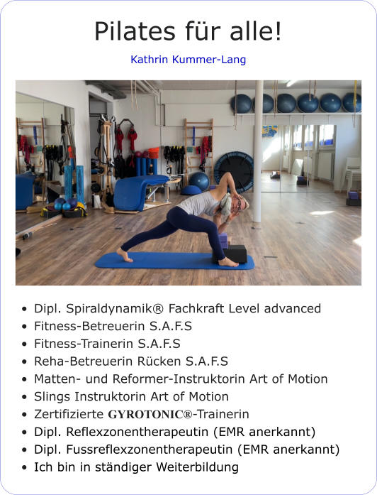 Pilates für alle! Kathrin Kummer-Lang •	Dipl. Spiraldynamik® Fachkraft Level advanced •	Fitness-Betreuerin S.A.F.S •	Fitness-Trainerin S.A.F.S •	Reha-Betreuerin Rücken S.A.F.S •	Matten- und Reformer-Instruktorin Art of Motion •	Slings Instruktorin Art of Motion •	Zertifizierte GYROTONIC®-Trainerin •	Dipl. Reflexzonentherapeutin (EMR anerkannt) •	Dipl. Fussreflexzonentherapeutin (EMR anerkannt) •	Ich bin in ständiger Weiterbildung