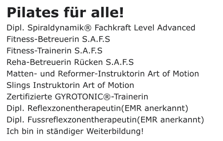 Pilates für alle! Dipl. Spiraldynamik® Fachkraft Level Advanced Fitness-Betreuerin S.A.F.S Fitness-Trainerin S.A.F.S Reha-Betreuerin Rücken S.A.F.S Matten- und Reformer-Instruktorin Art of Motion Slings Instruktorin Art of Motion Zertifizierte GYROTONIC®-Trainerin Dipl. Reflexzonentherapeutin(EMR anerkannt) Dipl. Fussreflexzonentherapeutin(EMR anerkannt) Ich bin in ständiger Weiterbildung!